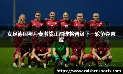 女足德国与丹麦激战正酣谁将晋级下一轮争夺荣耀